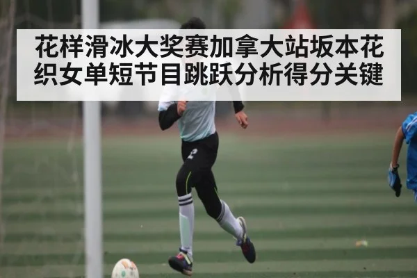 花样滑冰大奖赛加拿大站坂本花织女单短节目跳跃分析得分关键