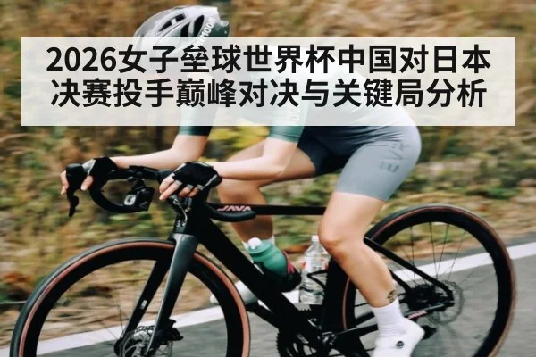 2026女子垒球世界杯中国对日本决赛投手巅峰对决与关键局分析
