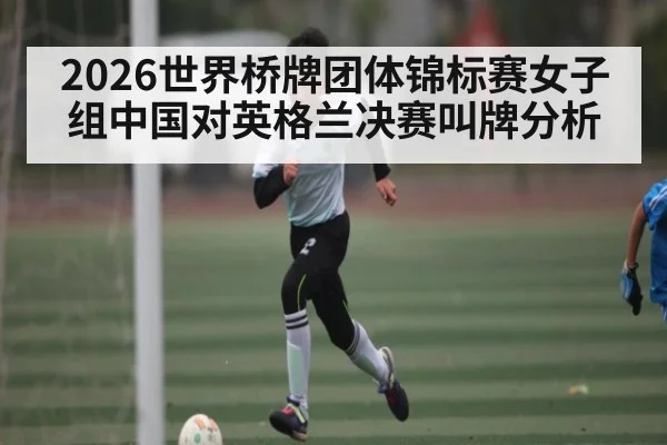 2026世界桥牌团体锦标赛女子组中国对英格兰决赛叫牌分析